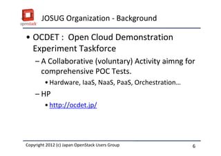 JOSUG Organization - Background

&bull; OCDET : Open Cloud Demonstration
  Experiment Taskforce
    &ndash; A Collaborative (voluntary) Activity aimng for
      comprehensive POC Tests.
         &bull; Hardware, IaaS, NaaS, PaaS, Orchestration&hellip;
    &ndash; HP
         &bull; http://ocdet.jp/




Copyright 2012 (c) Japan OpenStack Users Group
          2011 Masanori Itoh.                           6
 