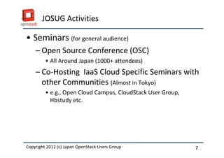 JOSUG Activities

&bull; Seminars (for general audience)
    &ndash; Open Source Conference (OSC)
         &bull; All Around Japan (1000+ attendees)
    &ndash; Co-Hosting IaaS Cloud Specific Seminars with
      other Communities (Almost in Tokyo)
         &bull; e.g., Open Cloud Campus, CloudStack User Group,
           Hbstudy etc.




Copyright 2012 (c) Japan OpenStack Users Group
          2011 Masanori Itoh.                                7
 