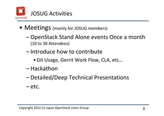 JOSUG Activities

&bull; Meetings (mainly for JOSUG members)
    &ndash; OpenStack Stand Alone events Once a month
       (10 to 30 Attendees)
    &ndash; Introduce how to contribute
         &bull; Git Usage, Gerrit Work Flow, CLA, etc&hellip;
    &ndash; Hackathon
    &ndash; Detailed/Deep Technical Presentations
    &ndash; etc.


Copyright 2012 (c) Japan OpenStack Users Group
          2011 Masanori Itoh.                       8
 