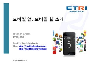 모바일 앱, 모바일 웹 소개


Jonghong Jeon
ETRI, SRC

Email: hollobit@etri.re.kr
Blog: http://mobile2.tistory.com
      http://twitter.com/hollobit




http://www.etri.re.kr
 
