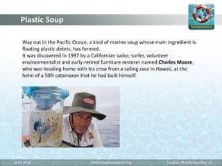 Plastic Soup

     Way out in the Pacific Ocean, a kind of marine soup whose main ingredient is
     floating plastic debr...