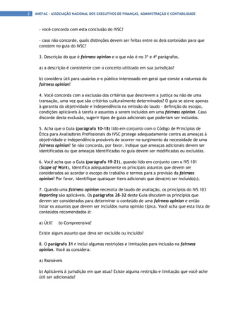 2   ANEFAC - ASSOCIAÇÃO NACIONAL DOS EXECUTIVOS DE FINANÇAS, ADMINISTRAÇÃO E CONTABILIDADE



      - você concorda com esta conclusão do IVSC?

      - caso não concorde, quais distinções devem ser feitas entre os dois conteúdos para que
      constem no guia do IVSC?

      3. Descrição do que é fairness opinion e o que não é no 3º e 4º parágrafos.

      a) a descrição é consistente com o conceito utilizado em sua jurisdição?

      b) considera útil para usuários e o público interessado em geral que conste a natureza da
      fairness opinion?

      4. Você concorda com a exclusão dos critérios que descrevem a justiça ou não de uma
      transação, uma vez que são critérios culturalmente determinados? O guia se ateve apenas
      à garantia da objetividade e independência na emissão do laudo – definição do escopo,
      condições aplicáveis à tarefa e assuntos a serem incluídos em uma fairness opinion. Caso
      discorde desta exclusão, sugerir tipos de guias adicionais que poderiam ser incluídos.

      5. Acha que o Guia (parágrafo 10-18) lido em conjunto com o Código de Princípios de
      Ética para Avaliadores Profissionais do IVSC protege adequadamente contra as ameaças à
      objetividade e independência prováveis de ocorrer no surgimento da necessidade de uma
      fairness opinion? Se não concorda, por favor, indique que ameaças adicionais devem ser
      identificadas ou que ameaças identificadas no guia devem ser modificadas ou excluídas.

      6. Você acha que o Guia (parágrafo 19-21), quando lido em conjunto com o IVS 101
      (Scope of Work), identifica adequadamente os principais assuntos que devem ser
      considerados ao acordar o escopo do trabalho e termos para a provisão da fairness
      opinion? Por favor, identifique quaisquer itens adicionais que deva(m) ser incluído(s).

      7. Quando uma fairness opinion necessita de laudo de avaliação, os princípios do IVS 103
      Reporting são aplicáveis. Os parágrafos 28–32 deste Guia discutem os princípios que
      devem ser considerados para determinar o conteúdo de uma fairness opinion e então
      listar os assuntos que devem ser incluídos numa opinião típica. Você acha que esta lista de
      conteúdos recomendados é:

      a) Útil?   b) Compreensiva?

      Existe algum assunto que deva ser excluído ou incluído?

      8. O parágrafo 31 r inclui algumas restrições e limitações para inclusão na fairness
      opinion. Você as considera:

      a) Razoáveis

      b) Aplicáveis à jurisdição em que atua? Existe alguma restrição e limitação que você ache
      útil ser adicionada?
 
