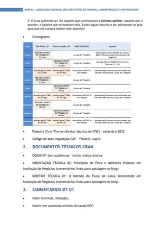 3       ANEFAC - ASSOCIAÇÃO NACIONAL DOS EXECUTIVOS DE FINANÇAS, ADMINISTRAÇÃO E CONTABILIDADE



          9. O Guia pretende ser útil àqueles que comissionam a fairness opinion, àqueles que a
          provém, e àqueles que se baseiam nela. Existe algum assunto a ser adicionado no guia
          para que ele cumpra melhor este objetivo?

    •        Cronograma




    •        Palestra Chris Thorne (diretor técnico do IVSC) – setembro 2012

    •        Código de auto-regulação CAF – Título II, cap II.

    2.       DOCUMENTOS TÉCNICOS CBAN
    •        OCBAN 01 (em audiência) – incluir índice Andrea

    •        ORIENTAÇÃO TÉCNICA 02: Princípios de Ética e Melhores Práticas em
    Avaliação de Negócios (comentários finais para postagem no blog)

    •        DIRETRIZ TÉCNICA 01: O Método do Fluxo de Caixa Descontado em
    Avaliação de Negócios (comentários finais para postagem no blog)

    3.       COMENTÁRIOS DT 01
    •        Valor terminal, métodos;

    •        Inserir em conteúdo mínimo do laudo DCF:
 