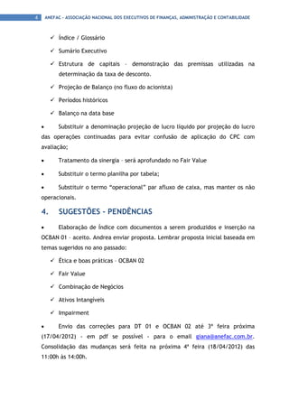4       ANEFAC - ASSOCIAÇÃO NACIONAL DOS EXECUTIVOS DE FINANÇAS, ADMINISTRAÇÃO E CONTABILIDADE



           Índice / Glossário

           Sumário Executivo

           Estrutura de capitais – demonstração das premissas utilizadas na
             determinação da taxa de desconto.

           Projeção de Balanço (no fluxo do acionista)

           Períodos históricos

           Balanço na data base

    •        Substituir a denominação projeção de lucro líquido por projeção do lucro
    das operações continuadas para evitar confusão de aplicação do CPC com
    avaliação;

    •        Tratamento da sinergia – será aprofundado no Fair Value

    •        Substituir o termo planilha por tabela;

    •        Substituir o termo “operacional” par afluxo de caixa, mas manter os não
    operacionais.

    4.       SUGESTÕES - PENDÊNCIAS
    •        Elaboração de Índice com documentos a serem produzidos e inserção na
    OCBAN 01 – aceito. Andrea enviar proposta. Lembrar proposta inicial baseada em
    temas sugeridos no ano passado:

           Ética e boas práticas – OCBAN 02

           Fair Value

           Combinação de Negócios

           Ativos Intangíveis

           Impairment

    •        Envio das correções para DT 01 e OCBAN 02 até 3ª feira próxima
    (17/04/2012) - em pdf se possível - para o email giana@anefac.com.br.
    Consolidação das mudanças será feita na próxima 4ª feira (18/04/2012) das
    11:00h às 14:00h.
 