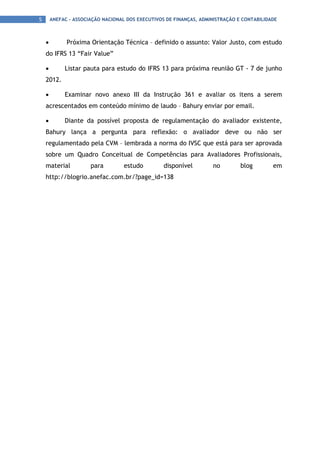 5       ANEFAC - ASSOCIAÇÃO NACIONAL DOS EXECUTIVOS DE FINANÇAS, ADMINISTRAÇÃO E CONTABILIDADE



    •         Próxima Orientação Técnica – definido o assunto: Valor Justo, com estudo
    do IFRS 13 “Fair Value”

    •        Listar pauta para estudo do IFRS 13 para próxima reunião GT - 7 de junho
    2012.

    •        Examinar novo anexo III da Instrução 361 e avaliar os itens a serem
    acrescentados em conteúdo mínimo de laudo – Bahury enviar por email.

    •        Diante da possível proposta de regulamentação do avaliador existente,
    Bahury lança a pergunta para reflexão: o avaliador deve ou não ser
    regulamentado pela CVM – lembrada a norma do IVSC que está para ser aprovada
    sobre um Quadro Conceitual de Competências para Avaliadores Profissionais,
    material           para         estudo         disponível        no         blog        em
    http://blogrio.anefac.com.br/?page_id=138
 