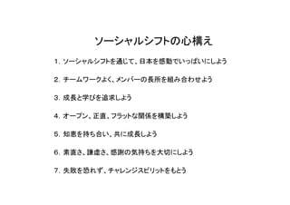 ソーシャルシフトの心構え
１．ソーシャルシフトを通じて、日本を感動でいっぱいにしよう

２．チームワークよく、メンバーの長所を組み合わせよう

３．成長と学びを追求しよう

４．オープン、正直、フラットな関係を構築しよう

５．知恵を持ち合い、共に成長しよう

６．素直さ、謙虚さ、感謝の気持ちを大切にしよう

７．失敗を恐れず、チャレンジスピリットをもとう
 