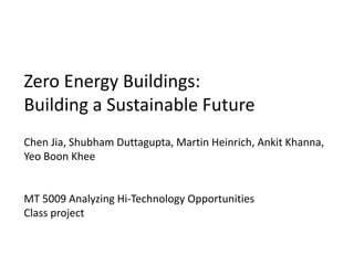 Zero Energy Buildings:
Building a Sustainable Future
Chen Jia, Shubham Duttagupta, Martin Heinrich, Ankit Khanna,
Yeo Boon Khee


MT 5009 Analyzing Hi-Technology Opportunities
Class project
 