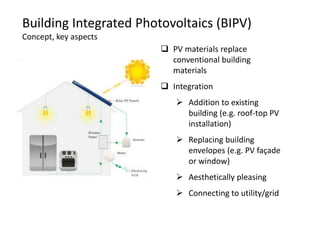Building Integrated Photovoltaics (BIPV)
Concept, key aspects
                         PV materials replace
                          conventional building
                          materials
                         Integration
                            Addition to existing
                             building (e.g. roof-top PV
                             installation)
                            Replacing building
                             envelopes (e.g. PV façade
                             or window)
                            Aesthetically pleasing
                            Connecting to utility/grid
 