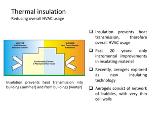 Thermal insulation
   Reducing overall HVAC usage

                                                 Insulation prevents heat
                                                  transmission,     therefore
                                                  overall HVAC usage
                                                 Past     20    years:  only
                                                  incremental improvements
                                                  in insulating material
                                                 Recently, aerogels explored
                                                  as      new       insulating
Insulation prevents heat transmission into        technology
building (summer) and from buildings (winter)    Aerogels consist of network
                                                  of bubbles, with very thin
                                                  cell walls
 