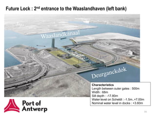 Future Lock : 2nd entrance to the Waaslandhaven (left bank)




                                          Characteristics
                                          Length between outer gates : 500m
                                          Width : 68m
                                          Sill depth : -17.80m
                                          Water level on Scheldt : -1.5m..+7.00m
                                          Nominal water level in docks : +3.60m

                                                                               10
 