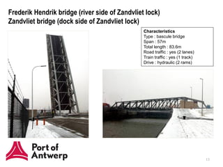 Frederik Hendrik bridge (river side of Zandvliet lock)
Zandvliet bridge (dock side of Zandvliet lock)
                                                Characteristics
                                                Type : bascule bridge
                                                Span : 57m
                                                Total length : 83.6m
                                                Road traffic : yes (2 lanes)
                                                Train traffic : yes (1 track)
                                                Drive : hydraulic (2 rams)




                                                                                13
 