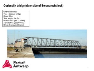 Oudendijk bridge (river side of Berendrecht lock)
Characteristics
Type : bascule bridge
Span : 68m
Total length : 94.3m
Road traffic : yes (2 lanes)
Train traffic : yes (1 track)
Drive : hydraulic (2 rams)




                                                    14
 