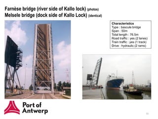 Farnèse bridge (river side of Kallo lock) (photos)
Melsele bridge (dock side of Kallo Lock) (identical)
                                                       Characteristics
                                                       Type : bascule bridge
                                                       Span : 50m
                                                       Total length : 76.5m
                                                       Road traffic : yes (2 lanes)
                                                       Train traffic : yes (1 track)
                                                       Drive : hydraulic (2 rams)




                                                                                  16
 