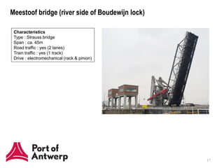 Meestoof bridge (river side of Boudewijn lock)

 Characteristics
 Type : Strauss bridge
 Span : ca. 45m
 Road traffic : yes (2 lanes)
 Train traffic : yes (1 track)
 Drive : electromechanical (rack & pinion)




                                                 17
 