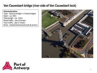 Van Cauwelaert bridge (river side of Van Cauwelaert lock)
Characteristics
Type : Strauss bridge + 2 fixed bridges
Span : ca. 58m
Total length : ca. 153m
Road traffic : yes (2 lanes)
Train traffic : yes (1 track)
Drive : electromechanical (rack & pinion)




                                                            19
 
