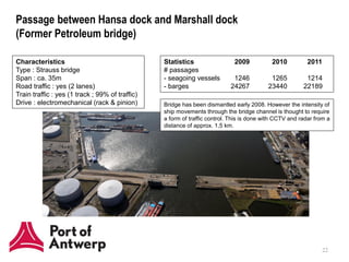 Passage between Hansa dock and Marshall dock
(Former Petroleum bridge)

Characteristics                                  Statistics                  2009           2010          2011
Type : Strauss bridge                            # passages
Span : ca. 35m                                   - seagoing vessels         1246           1265          1214
Road traffic : yes (2 lanes)                     - barges                  24267          23440         22189
Train traffic : yes (1 track ; 99% of traffic)
Drive : electromechanical (rack & pinion)        Bridge has been dismantled early 2008. However the intensity of
                                                 ship movements through the bridge channel is thought to require
                                                 a form of traffic control. This is done with CCTV and radar from a
                                                 distance of approx. 1,5 km.



                                                        Marshalldok




      Hansadok


                                                                                                                 22
 