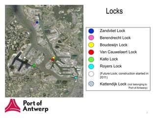Locks

Zandvliet Lock
Berendrecht Lock
Boudewijn Lock
Van Cauwelaert Lock
Kallo Lock
Royers Lock
(Future Lock; construction started in
2011)

Kattendijk Lock (not belonging to
                     Port of Antwerp)




                                    3
 