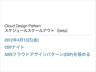 Cloud Design Pattern
スケジュールスケールアウト（beta）

2012年4月13日(金)
CDPナイト
AWSクラウドデザインパターン(CDP)を極める
 