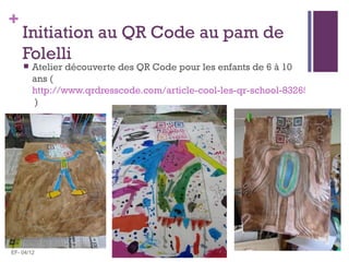 +
    Initiation au QR Code au pam de
    Folelli
       Atelier découverte des QR Code pour les enfants de 6 à 10
        ans (
        http://www.qrdresscode.com/article-cool-les-qr-school-83265262.html
        )




EF- 04/12
 