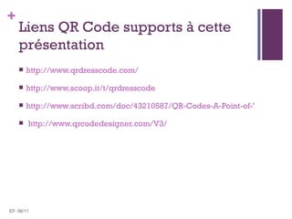 +
    Liens QR Code supports à cette
    présentation
       http://www.qrdresscode.com/

       http://www.scoop.it/t/qrdresscode

       http://www.scribd.com/doc/43210587/QR-Codes-A-Point-of-View

       http://www.qrcodedesigner.com/V3/




EF- 06/11
 