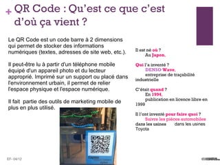 + QR Code : Qu’est ce que c’est
  d’où ça vient ?
Le QR Code est un code barre à 2 dimensions
qui permet de stocker des informations
                                                   Il est né où ?
numériques (textes, adresses de site web, etc.).         Au Japon,

Il peut-être lu à partir d'un téléphone mobile     Qui l’a inventé ?
équipé d'un appareil photo et du lecteur               DENSO Wave,
                                                       entreprise de traçabilité
approprié. Imprimé sur un support ou placé dans    industrielle
l'environnement urbain, il permet de relier
l'espace physique et l'espace numérique.           C’était quand ?
                                                        En 1994,
                                                        publication en licence libre en
Il fait partie des outils de marketing mobile de   1999
plus en plus utilisé.
                                                   Il l’ont inventé pour faire quoi ?
                                                         Suivre les pièces automobiles
                                                   dans les usines      dans les usines
                                                   Toyota




EF- 04/12
 