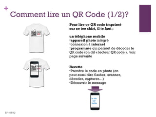 +
    Comment lire un QR Code (1/2)?
                   Pour lire ce QR code imprimé
                   sur ce tee shirt, il te faut :

                   un téléphone mobile
                   •appareil photo intégré
                   •connexion à internet
                   •programme qui permet de décoder le
                   QR code (on dit « lecteur QR code », voir
                   page suivante


                   Recette
                   •Prendre le code en photo (on
                   peut aussi dire flasher, scanner,
                   décoder, capturer…)
                   •Découvrir le message



                                la vie
                                  est
                                 belle



EF- 04/12
 