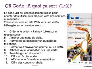 QR Code : A quoi ça sert (1/2)?
Le code QR est essentiellement utilisé pour
orienter des utilisateurs mobiles vers des services
numériques :
2.Renvoyer vers un site Web vers une vidéo
hébergée sur un service Web…

4. Créer une action «J’aime» (Like) sur un
réseau social.
5. Afficher une carte de visite.
6. Permettre de composer un numéro de
téléphone.
7. Permettre d’envoyer un courriel ou un SMS.
8. Afficher votre localisation sur une carte.
9. Télécharger un document.
10. Offrir un fichier audio.
11. Afficher une fiche de commentaires.
12. Offrir des coupons-rabais.
                       EF- 06/11
 
