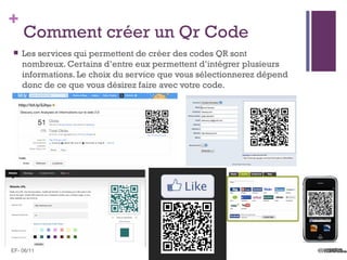 +
    Comment créer un Qr Code
   Les services qui permettent de créer des codes QR sont
    nombreux. Certains d’entre eux permettent d’intégrer plusieurs
    informations. Le choix du service que vous sélectionnerez dépend
    donc de ce que vous désirez faire avec votre code.




EF- 06/11
 