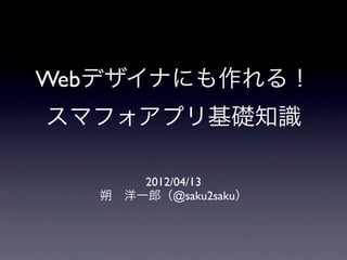 Webデザイナにも作れる！
スマフォアプリ基礎知識

       2012/04/13
   朔 洋一郎（@saku2saku）
 