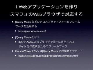1. Webアプリケーションを作り
スマフォのWebブラウザで対応する
•   JQuery Mobileなどのクロスプラットフォームフレーム
    ワークを活用する
    •   http://jquerymobile.com/

•   JQuery Mobileとは？
    •   iOS や Android のブラウザで同一に表示される
        サイトを作成するためのフレームワーク
•   DreamWeaver CS5.5 はJQuery Mobileでの開発をサポート
    •   http://www.adobe.com/jp/products/dreamweaver.html
 
