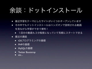 余談：ドットインストール
•   最近学習をテーマにしたサイトがいくつかオープンしています
•   その中でもドットインストールはハンズオンで説明される動画
    を見ながら学習ができて便利！
    •   １回分の動画も３分程度になっていて気軽にスタートできる
•   最近の講座
    •   iOSプログラミングの基礎
    •   PHPの基礎
    •   MySQLの基礎
    •   Twitter Bootstrap
    •   etc...
 