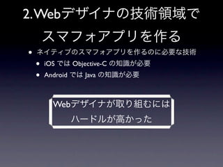 2. Webデザイナの技術領域で
        スマフォアプリを作る
•   ネイティブのスマフォアプリを作るのに必要な技術
    •   iOS では Objective-C の知識が必要
    •   Android では Java の知識が必要



          Webデザイナが取り組むには
              ハードルが高かった
 