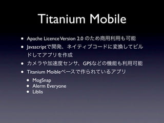 Titanium Mobile
•   Apache Licence Version 2.0 のため商用利用も可能
•   Javascriptで開発、ネイティブコードに変換してビル
    ドしてアプリを作成
•   カメラや加速度センサ、GPSなどの機能も利用可能
•   Titanium Moibleベースで作られているアプリ
    •   MogSnap
    •   Alerm Everyone
    •   Liblis
 
