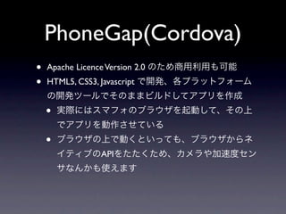 PhoneGap(Cordova)
•   Apache Licence Version 2.0 のため商用利用も可能
•   HTML5, CSS3, Javascript で開発、各プラットフォーム
    の開発ツールでそのままビルドしてアプリを作成
    •   実際にはスマフォのブラウザを起動して、その上
        でアプリを動作させている
    •   ブラウザの上で動くといっても、ブラウザからネ
        イティブのAPIをたたくため、カメラや加速度セン
        サなんかも使えます
 