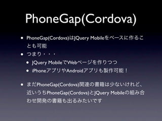 PhoneGap(Cordova)
•   PhoneGap(Cordova)はJQuery Mobileをベースに作るこ
    とも可能
•   つまり・・・
    •   JQuery MobileでWebページを作りつつ
    •   iPhoneアプリやAndroidアプリも製作可能！


•   まだPhoneGap(Cordova)関連の書籍は少ないけれど、
    近いうちPhoneGap(Cordova)とJQuery Mobileの組み合
    わせ開発の書籍も出るみたいです
 