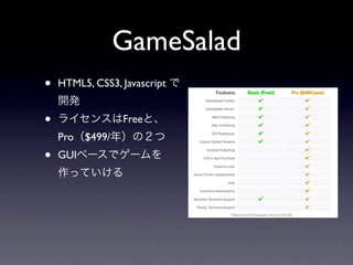 GameSalad
•   HTML5, CSS3, Javascript で
    開発
•   ライセンスはFreeと、
    Pro（$499/年）の２つ
•   GUIベースでゲームを
    作っていける
 