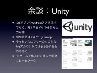 余談：Unity
•   iOSアプリやAndroidアプリだけ
    でなく、PS3 やら Wii やらにも出
    力可能
•   開発言語は C# や、Javascript
•   ライセンスはフリーのものから
    Proアカウントでは$1,500するも
    のもある
•   3Dゲームを作るのに適した開発
    フレームワーク
 