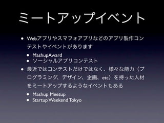 ミートアップイベント
•   Webアプリやスマフォアプリなどのアプリ製作コン
    テストやイベントがあります
    •   MashupAward
    •   ソーシャルアプリコンテスト
•   最近ではコンテストだけではなく、様々な能力（プ
    ログラミング、デザイン、企画、etc）を持った人材
    をミートアップするようなイベントもある
    •   Mashup Meetup
    •   Startup Weekend Tokyo
 