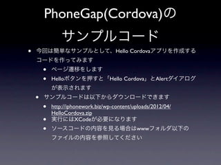 PhoneGap(Cordova)の
                サンプルコード
•   今回は簡単なサンプルとして、Hello Cordovaアプリを作成する
    コードを作ってみます
        •   ページ遷移をします
        •   Helloボタンを押すと「Hello Cordova」とAlertダイアログ
            が表示されます
    •   サンプルコードは以下からダウンロードできます
        •   http://iphonework.biz/wp-content/uploads/2012/04/
            HelloCordova.zip
        •   実行にはXCodeが必要になります
        •   ソースコードの内容を見る場合はwwwフォルダ以下の
            ファイルの内容を参照してください
 