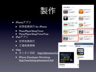 製作
•   iPhoneアプリ
    •   世界夜景旅行 for iPhone
    •  MusicPlayerSleepTimer
    •  MusicPlayerSleepTimerFree
•   iPadアプリ
    •   世界夜景旅行
    •   工場夜景探検
•   Web
    • さくさく日記 http://iphonework.biz/
    •   iPhone Developer Workshop
        http://workshop.iphonework.biz/
 