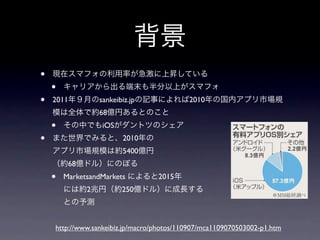 背景
•   現在スマフォの利用率が急激に上昇している
    •   キャリアから出る端末も半分以上がスマフォ
•   2011年９月のsankeibiz.jpの記事によれば2010年の国内アプリ市場規
    模は全体で約68億円あるとのこと
    •   その中でもiOSがダントツのシェア
•   また世界でみると、2010年の
    アプリ市場規模は約5400億円
    （約68億ドル）にのぼる
    •   MarketsandMarkets によると2015年
        には約2兆円（約250億ドル）に成長する
        との予測


    http://www.sankeibiz.jp/macro/photos/110907/mca1109070503002-p1.htm
 