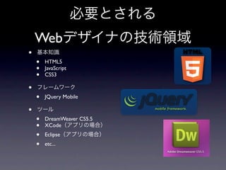 必要とされる
    Webデザイナの技術領域
•   基本知識
    •   HTML5
    •   JavaScript
    •   CSS3

•   フレームワーク
    •   JQuery Mobile

•   ツール
    •   DreamWeaver CS5.5
    •   XCode（アプリの場合）
    •   Eclipse（アプリの場合）
    •   etc...
 