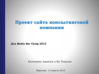 Проект сайта консалтинговой
компании
Екатерина Адамчук и Ян Томилин
Варшава, 13 апреля 2012
Для Media Bar Camp 2012
 