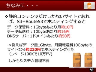 ちなみに・・・
静的コンテンツだけしかないサイトであれ
ば、S3+Route53でホスティングすると
データ保管料：1Gbyteあたり月約10円
データ転送料：1Gbyteあたり約16円
DNSサーバ：1ドメインあたり約50円
->例えばデータ量1Gbyte、月間転送料10Gbyteの
サイトなら約220円でホスティング可能
（1ページ100Kで10万PV)
しかもシステム管理不要
 