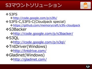 S3マウントソリューション
S3FS
http://code.google.com/p/s3fs/
S3FS-C,S3FS-C(Cloudpack special)
https://github.com/memorycraft/s3fs-cloudpack
S3Backer
http://code.google.com/p/s3backer/
S3QL
http://code.google.com/p/s3ql/
TntDriver(Windows)
http://tntdrive.com/
Gladinet(Windows)
http://gladinet.com/
 