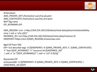 #!/bin/bash
AWS_PRIVATE_KEY=/home/ec2-user/my-pk.pem
AWS_CERTIFICATE=/home/ec2-user/my-cert.pem
#EIP Tag name
EIP_KEYNAME=EIP
AWS_REGION=`curl -s http://169.254.169.254/latest/meta-data/placement/availability-
zone | sed -e 's/[a-z]$//'`
INSTANCE_ID=`curl http://169.254.169.254/latest/meta-data/instance-id`
ENDPOINT=https://ec2.${AWS_REGION}.amazonaws.com
#get EIP from TAG
EIP=`ec2-describe-tags -U ${ENDPOINT} -K ${AWS_PRIVATE_KEY} -C ${AWS_CERTIFICATE}
-F "key=${EIP_KEYNAME}" -F "resource-id=${INSTANCE_ID}"
| sed -e "s/.*${EIP_KEYNAME}//" | sed -e "s/[^.0-9]//g"`
#associate EIP
ec2assocaddr -U ${ENDPOINT} -K ${AWS_PRIVATE_KEY} -C ${AWS_CERTIFICATE} -i
${INSTANCE_ID} ${EIP}
 