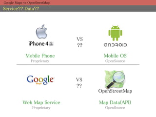 Google Maps vs OpenStreetMap

Service?? Data??




                                 VS	
                                 ??	

             Mobile Phone	
               Mobile OS	
                Proprietary	
             OpenSource	



                                 VS	
                                 ??	
                                        OpenStreetMap	

           Web Map Service	
            Map Data(API)	
                 Proprietary	
            OpenSource	
 