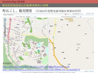 OpenStreetMap 活用事例

愛知県新城設楽山村振興事務所の事例

町おこし、観光開発 （平成22年度緊急雇用創出事業を活用）	




参考資料：	
http://www.ospn.jp/osc2011-fall/pdf/osc2011fall_OSM_MikawaSankan.pdf	
http://itpro.nikkeibp.co.jp/article/COLUMN/20111125/375080/?ST=oss&mkjb&P=6	
 
