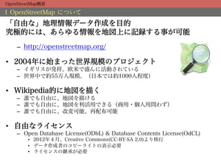OpenStreetMap概要

1 OpenStreetMap について
「自由な」地理情報データ作成を目的
究極的には、あらゆる情報を地図上に記録する事が可能
    –  http://openstreetmap.org/

•  2004年に始まった世界規模のプロジェクト
    –  イギリスが発祥。欧米で盛んに活動されている
    –  世界中で約55万人規模。（日本では約1000人程度）

•  Wikipedia的に地図を描く
    –  誰でも自由に、地図を描ける
    –  誰でも自由に、地図を利活用できる（商用・個人用問わず）
    –  誰でも自由に、改変可能、再配布可能

•  自由なライセンス
    –  Open Database License(ODbL) & Database Contents License(OdCL)
        •  2012年４月、Creative Commons(CC-BY-SA 2.0)より移行
        •  データ作成者のコピーライトの表示必要
        •  ライセンスの継承が必要
 