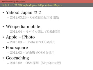 OpenStreetMap 最近の動向

大手サービスがGoogleMapsからOpenStreetMapへ


•  Yahoo! Japan ロコ
    –  2012.03.29 ‒ OSM地図配信を開始


•  Wikipedia mobile
    –  2012.04 ‒ モバイル版にてOSM採用
•  Apple ‒ iPhoto
    –  2012.03 ‒ iPhoto にてOSM採用
•  Foursquare
    –  2012.03 ‒ Web版でOSMを採用
•  Geocaching
    –  2012.02 ‒ OSM採用（MapQuest版）
 